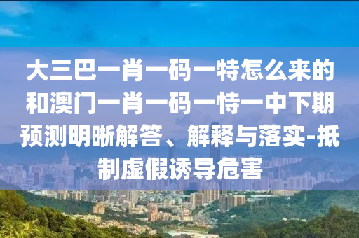 大三巴一肖一碼一特怎么來的和澳門一肖一碼一恃一中下期預(yù)測明晰解答、解釋與落實(shí)-抵制虛假誘導(dǎo)危害