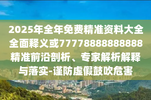 2025年全年免費精準資料大全全面釋義或77778888888888精準前沿剖析、專家解析解釋與落實-謹防虛假鼓吹危害