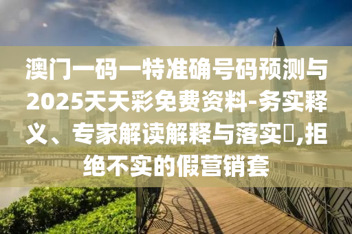澳門一碼一特準確號碼預(yù)測與2025天天彩免費資料-務(wù)實釋義、專家解讀解釋與落實?,拒絕不實的假營銷套