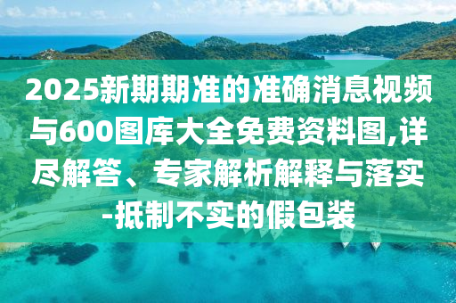 2025新期期準的準確消息視頻與600圖庫大全免費資料圖,詳盡解答、專家解析解釋與落實-抵制不實的假包裝