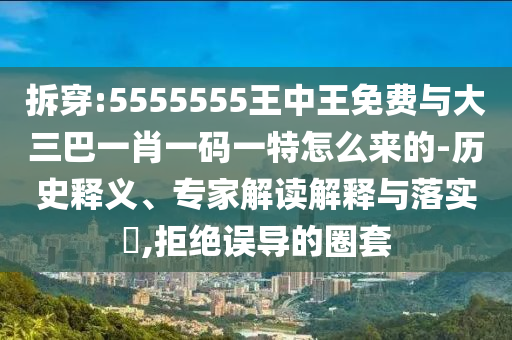 拆穿:5555555王中王免費(fèi)與大三巴一肖一碼一特怎么來的-歷史釋義、專家解讀解釋與落實(shí)?,拒絕誤導(dǎo)的圈套