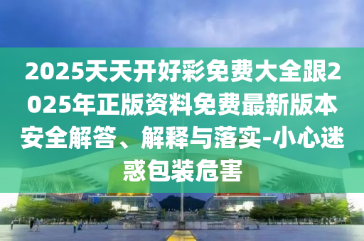 2025天天開好彩免費(fèi)大全跟2025年正版資料免費(fèi)最新版本安全解答、解釋與落實(shí)-小心迷惑包裝危害