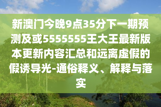 新澳門今晚9點35分下一期預測及或5555555王大王最新版本更新內(nèi)容匯總和遠離虛假的假誘導光-通俗釋義、解釋與落實