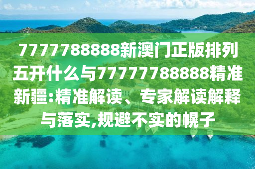 7777788888新澳門正版排列五開什么與77777788888精準新疆:精準解讀、專家解讀解釋與落實,規(guī)避不實的幌子