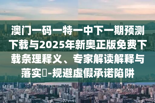 澳門一碼一特一中下一期預測下載與2025年新奧正版免費下載條理釋義、專家解讀解釋與落實?-規(guī)避虛假承諾陷阱