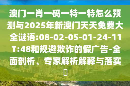 澳門一肖一碼一特一特怎么預(yù)測與2025年新澳門天天免費(fèi)大全謎語:08-02-05-01-24-11 T:48和規(guī)避欺詐的假廣告-全面剖析、專家解析解釋與落實(shí)?
