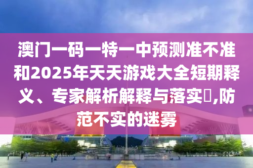 澳門一碼一特一中預測準不準和2025年天天游戲大全短期釋義、專家解析解釋與落實?,防范不實的迷霧
