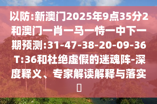以防:新澳門2025年9點35分2和澳門一肖一馬一恃一中下一期預(yù)測:31-47-38-20-09-36 T:36和杜絕虛假的迷魂陣-深度釋義、專家解讀解釋與落實?