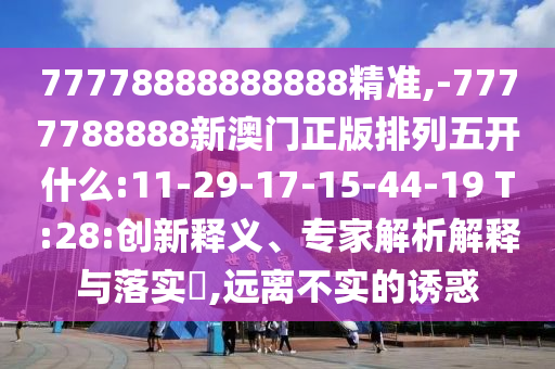 77778888888888精準,-7777788888新澳門正版排列五開什么:11-29-17-15-44-19 T:28:創(chuàng)新釋義、專家解析解釋與落實?,遠離不實的誘惑