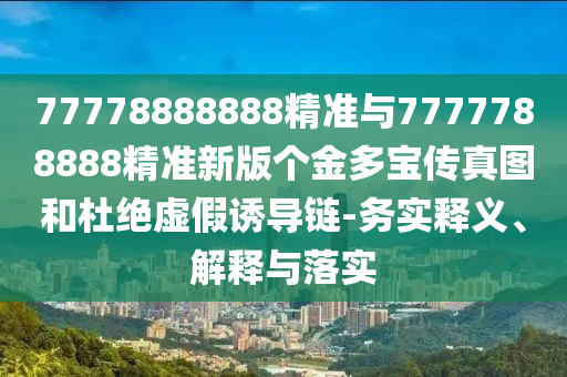 77778888888精準(zhǔn)與7777788888精準(zhǔn)新版?zhèn)€金多寶傳真圖和杜絕虛假誘導(dǎo)鏈-務(wù)實釋義、解釋與落實