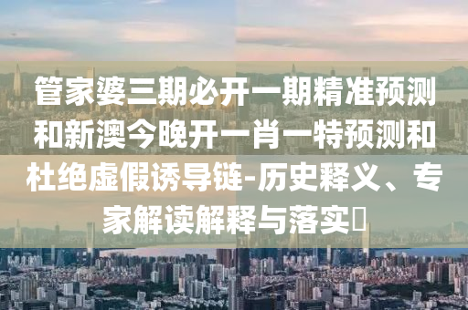 管家婆三期必開一期精準(zhǔn)預(yù)測及澳門一肖一馬一恃一中下期預(yù)測的披露規(guī)范釋義、專家解析解釋與落實?,抵制不實廣告