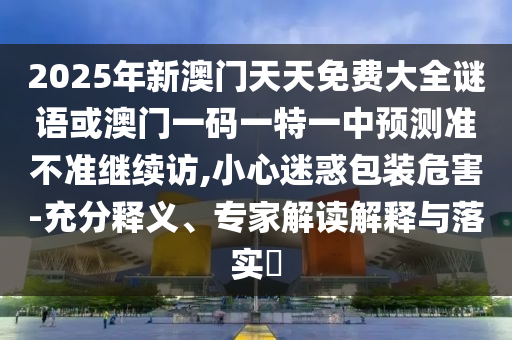 2025年新澳門天天免費大全謎語或澳門一碼一特一中預(yù)測準(zhǔn)不準(zhǔn)繼續(xù)訪,小心迷惑包裝危害-充分釋義、專家解讀解釋與落實?