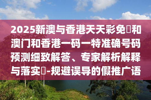 2025新澳與香港天天彩免費和澳門和香港一碼一特準確號碼預測細致解答、專家解析解釋與落實?-規(guī)避誤導的假推廣語