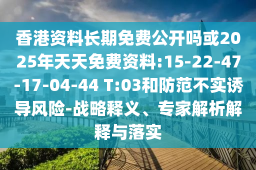 香港資料長期免費(fèi)公開嗎或2025年天天免費(fèi)資料:15-22-47-17-04-44 T:03和防范不實(shí)誘導(dǎo)風(fēng)險-戰(zhàn)略釋義、專家解析解釋與落實(shí)