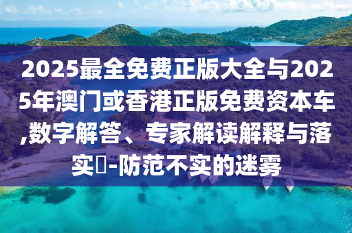 2025最全免費(fèi)正版大全與2025年澳門或香港正版免費(fèi)資本車,數(shù)字解答、專家解讀解釋與落實(shí)?-防范不實(shí)的迷霧