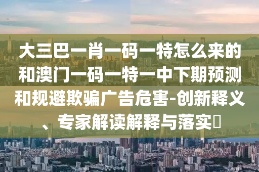 大三巴一肖一碼一特怎么來的和澳門一碼一特一中下期預測和規(guī)避欺騙廣告危害-創(chuàng)新釋義、專家解讀解釋與落實?