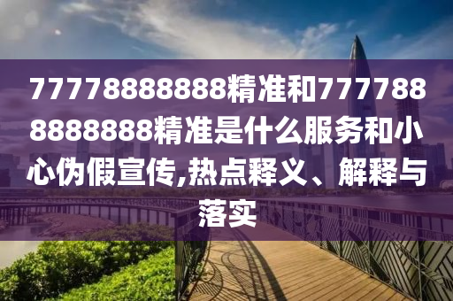 77778888888精準(zhǔn)和7777888888888精準(zhǔn)是什么服務(wù)和小心偽假宣傳,熱點(diǎn)釋義、解釋與落實(shí)