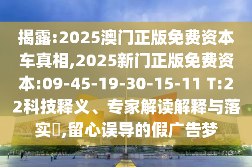 揭露:2025澳門正版免費資本車真相,2025新門正版免費資本:09-45-19-30-15-11 T:22科技釋義、專家解讀解釋與落實?,留心誤導(dǎo)的假廣告夢