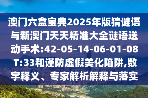 澳門六盒寶典2025年版猜謎語與新澳門天天精準大全謎語送動手術:42-05-14-06-01-08 T:33和謹防虛假美化陷阱,數(shù)字釋義、專家解析解釋與落實