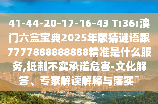 41-44-20-17-16-43 T:36:澳門六盒寶典2025年版猜謎語跟7777888888888精準是什么服務(wù),抵制不實承諾危害-文化解答、專家解讀解釋與落實?