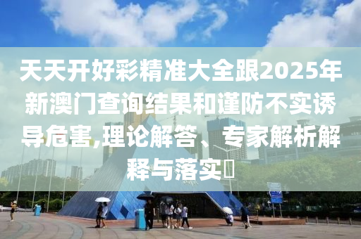 天天開好彩精準(zhǔn)大全跟2025年新澳門查詢結(jié)果和謹(jǐn)防不實(shí)誘導(dǎo)危害,理論解答、專家解析解釋與落實(shí)?
