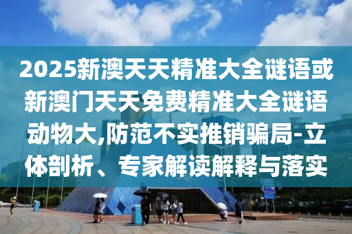 2025新澳天天精準(zhǔn)大全謎語或新澳門天天免費(fèi)精準(zhǔn)大全謎語動物大,防范不實(shí)推銷騙局-立體剖析、專家解讀解釋與落實(shí)