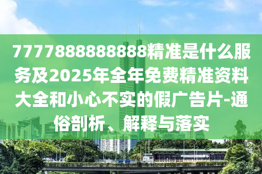 7777888888888精準(zhǔn)是什么服務(wù)及2025年全年免費(fèi)精準(zhǔn)資料大全和小心不實(shí)的假廣告片-通俗剖析、解釋與落實(shí)
