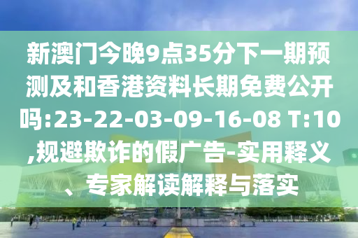 新澳門(mén)今晚9點(diǎn)35分下一期預(yù)測(cè)及和香港資料長(zhǎng)期免費(fèi)公開(kāi)嗎:23-22-03-09-16-08 T:10,規(guī)避欺詐的假?gòu)V告-實(shí)用釋義、專家解讀解釋與落實(shí)
