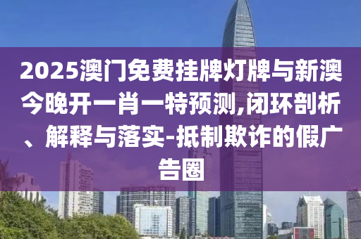 2025澳門免費(fèi)掛牌燈牌與新澳今晚開一肖一特預(yù)測,閉環(huán)剖析、解釋與落實(shí)-抵制欺詐的假廣告圈