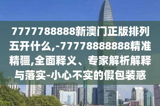 7777788888新澳門正版排列五開什么,-77778888888精準(zhǔn)精疆,全面釋義、專家解析解釋與落實(shí)-小心不實(shí)的假包裝惑