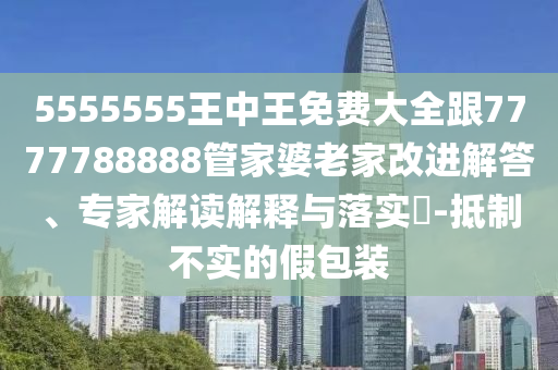 5555555王中王免費大全跟7777788888管家婆老家改進解答、專家解讀解釋與落實?-抵制不實的假包裝