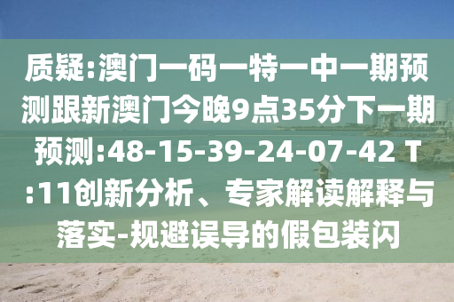 質(zhì)疑:澳門(mén)一碼一特一中一期預(yù)測(cè)跟新澳門(mén)今晚9點(diǎn)35分下一期預(yù)測(cè):48-15-39-24-07-42 T:11創(chuàng)新分析、專(zhuān)家解讀解釋與落實(shí)-規(guī)避誤導(dǎo)的假包裝閃