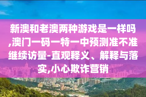 新澳和老澳兩種游戲是一樣嗎,澳門(mén)一碼一特一中預(yù)測(cè)準(zhǔn)不準(zhǔn)繼續(xù)訪量-直觀釋義、解釋與落實(shí),小心欺詐營(yíng)銷(xiāo)