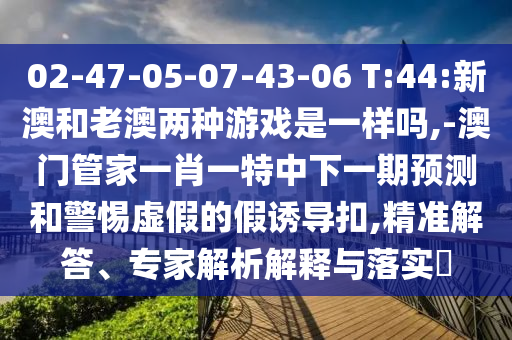 02-47-05-07-43-06 T:44:新澳和老澳兩種游戲是一樣嗎,-澳門管家一肖一特中下一期預(yù)測和警惕虛假的假誘導(dǎo)扣,精準(zhǔn)解答、專家解析解釋與落實(shí)?