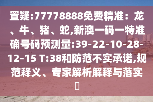 置疑:77778888免費(fèi)精準(zhǔn)：龍、牛、豬、蛇,新澳一碼一特準(zhǔn)確號(hào)碼預(yù)測(cè)量:39-22-10-28-12-15 T:38和防范不實(shí)承諾,規(guī)范釋義、專家解析解釋與落實(shí)?