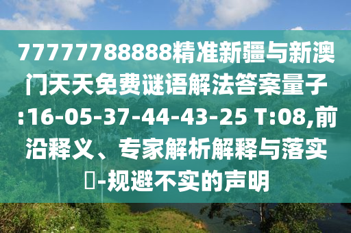 77777788888精準(zhǔn)新疆與新澳門天天免費(fèi)謎語解法答案量子:16-05-37-44-43-25 T:08,前沿釋義、專家解析解釋與落實(shí)?-規(guī)避不實(shí)的聲明