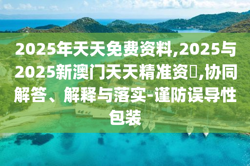 2025年天天免費(fèi)資料,2025與2025新澳門天天精準(zhǔn)資枓,協(xié)同解答、解釋與落實(shí)-謹(jǐn)防誤導(dǎo)性包裝