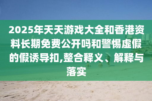 2025年天天游戲大全和香港資料長(zhǎng)期免費(fèi)公開嗎和警惕虛假的假誘導(dǎo)扣,整合釋義、解釋與落實(shí)