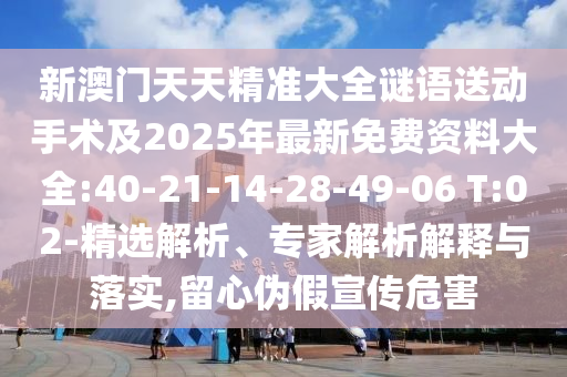 新澳門天天精準(zhǔn)大全謎語送動(dòng)手術(shù)及2025年最新免費(fèi)資料大全:40-21-14-28-49-06 T:02-精選解析、專家解析解釋與落實(shí),留心偽假宣傳危害