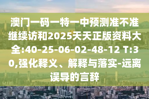 澳門一碼一特一中預(yù)測(cè)準(zhǔn)不準(zhǔn)繼續(xù)訪和2025天天正版資料大全:40-25-06-02-48-12 T:30,強(qiáng)化釋義、解釋與落實(shí)-遠(yuǎn)離誤導(dǎo)的言辭
