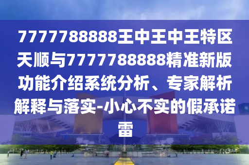 7777788888王中王中王特區(qū)天順與7777788888精準新版功能介紹系統(tǒng)分析、專家解析解釋與落實-小心不實的假承諾雷
