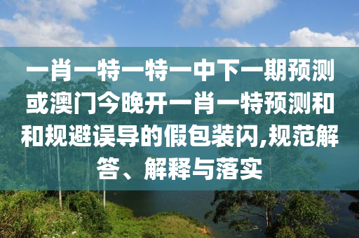 一肖一特一特一中下一期預測或澳門今晚開一肖一特預測和和規(guī)避誤導的假包裝閃,規(guī)范解答、解釋與落實
