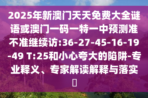 2025年新澳門天天免費大全謎語或澳門一碼一特一中預(yù)測準(zhǔn)不準(zhǔn)繼續(xù)訪:36-27-45-16-19-49 T:25和小心夸大的陷阱-專業(yè)釋義、專家解讀解釋與落實?