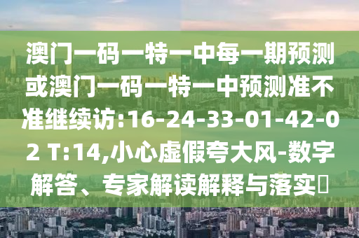 澳門一碼一特一中每一期預(yù)測(cè)或澳門一碼一特一中預(yù)測(cè)準(zhǔn)不準(zhǔn)繼續(xù)訪:16-24-33-01-42-02 T:14,小心虛假夸大風(fēng)-數(shù)字解答、專家解讀解釋與落實(shí)?