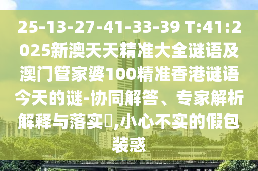 25-13-27-41-33-39 T:41:2025新澳天天精準大全謎語及澳門管家婆100精準香港謎語今天的謎-協(xié)同解答、專家解析解釋與落實?,小心不實的假包裝惑