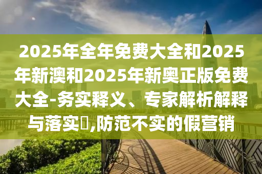 2025年全年免費(fèi)大全和2025年新澳和2025年新奧正版免費(fèi)大全-務(wù)實(shí)釋義、專(zhuān)家解析解釋與落實(shí)?,防范不實(shí)的假營(yíng)銷(xiāo)