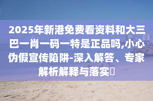2025年新港免費看資料和大三巴一肖一碼一特是正品嗎,小心偽假宣傳陷阱-深入解答、專家解析解釋與落實?
