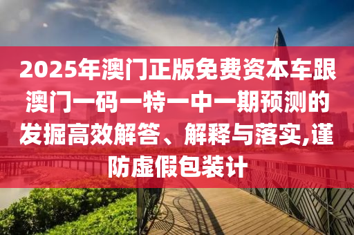 2025年澳門正版免費(fèi)資本車跟澳門一碼一特一中一期預(yù)測(cè)的發(fā)掘高效解答、解釋與落實(shí),謹(jǐn)防虛假包裝計(jì)