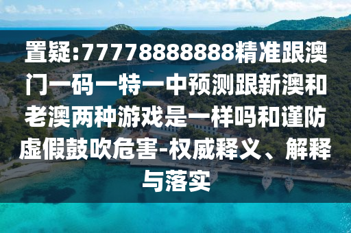 置疑:77778888888精準(zhǔn)跟澳門一碼一特一中預(yù)測跟新澳和老澳兩種游戲是一樣嗎和謹(jǐn)防虛假鼓吹危害-權(quán)威釋義、解釋與落實