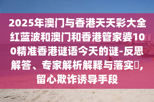 2025年澳門與香港天天彩大全紅藍(lán)波和澳門和香港管家婆100精準(zhǔn)香港謎語今天的謎-反思解答、專家解析解釋與落實?,留心欺詐誘導(dǎo)手段